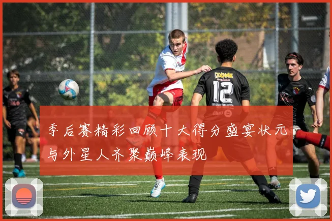 季后赛精彩回顾十大得分盛宴状元与外星人齐聚巅峰表现