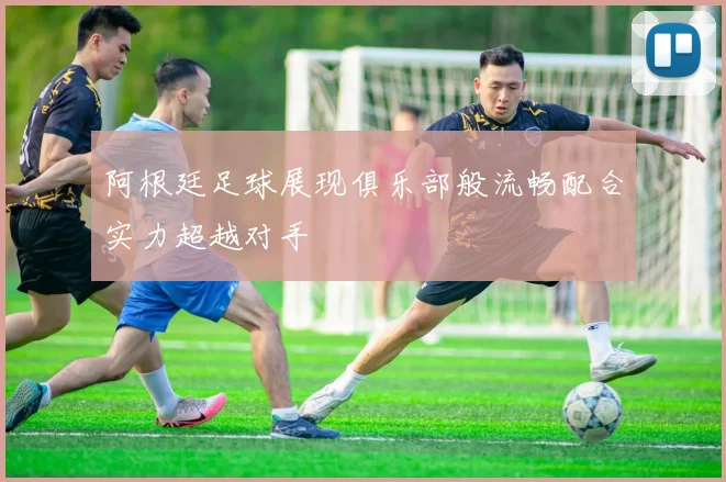阿根廷足球展现俱乐部般流畅配合实力超越对手