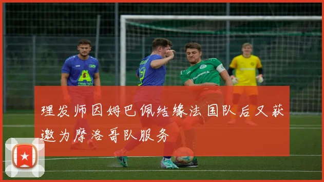 理发师因姆巴佩结缘法国队后又获邀为摩洛哥队服务