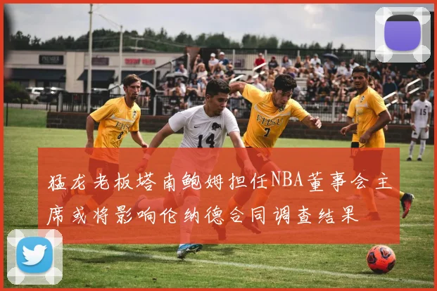 猛龙老板塔南鲍姆担任NBA董事会主席或将影响伦纳德合同调查结果