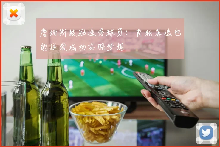 詹姆斯鼓励选秀球员：首轮落选也能逆袭成功实现梦想
