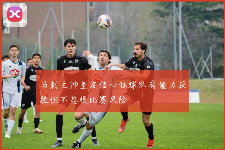 马刺主帅坚定信心称球队有能力获胜但不忽视比赛风险