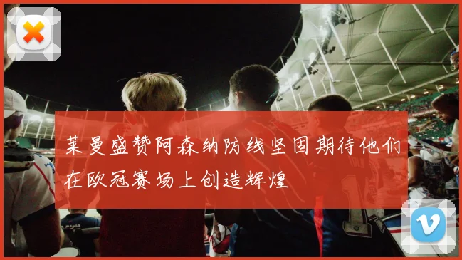 莱曼盛赞阿森纳防线坚固期待他们在欧冠赛场上创造辉煌