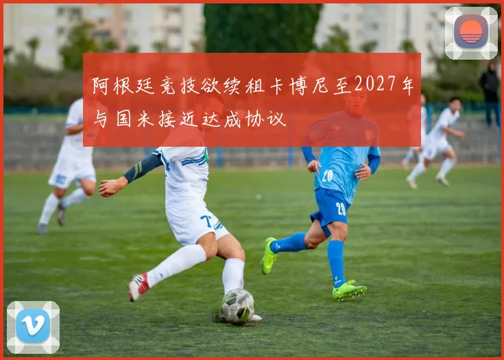 阿根廷竞技欲续租卡博尼至2027年与国米接近达成协议