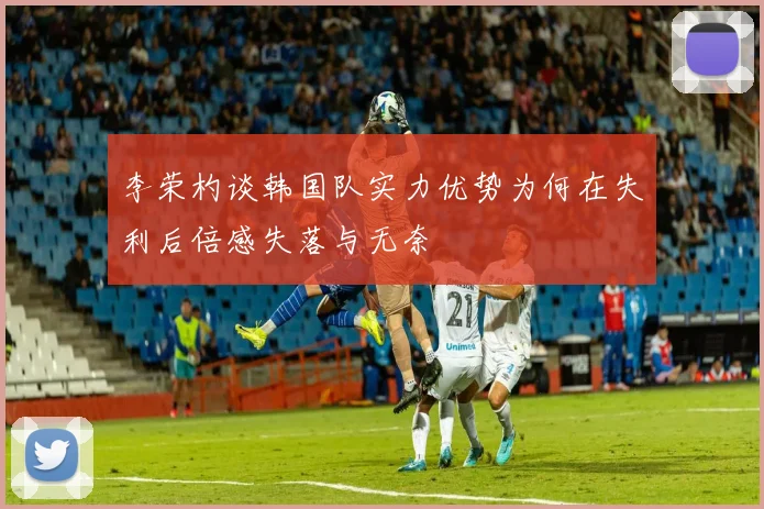 李荣杓谈韩国队实力优势为何在失利后倍感失落与无奈