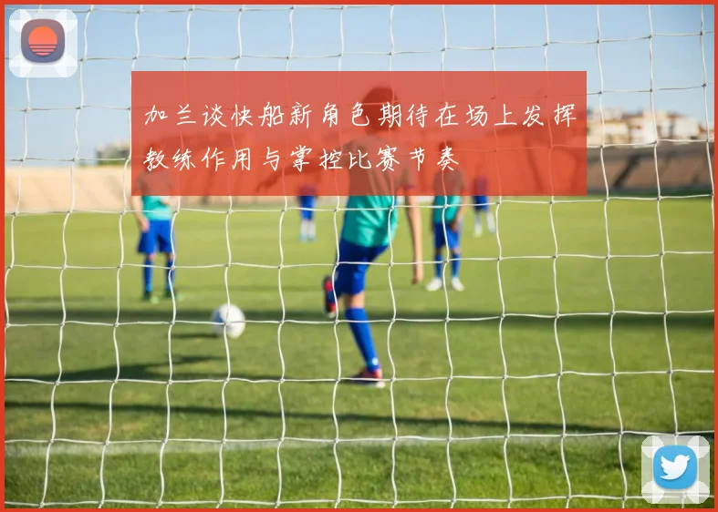 加兰谈快船新角色期待在场上发挥教练作用与掌控比赛节奏