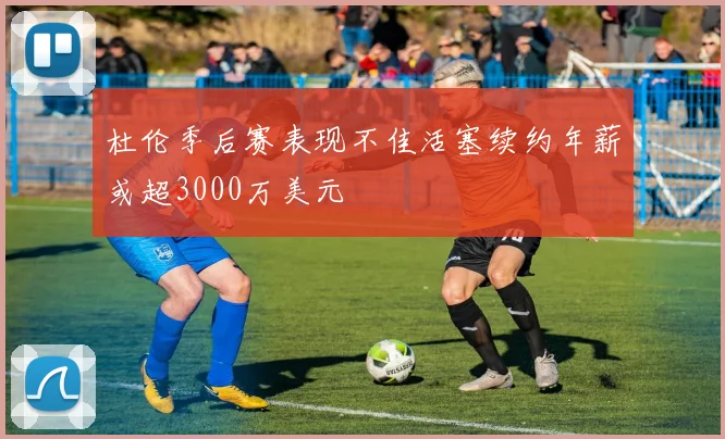 杜伦季后赛表现不佳活塞续约年薪或超3000万美元