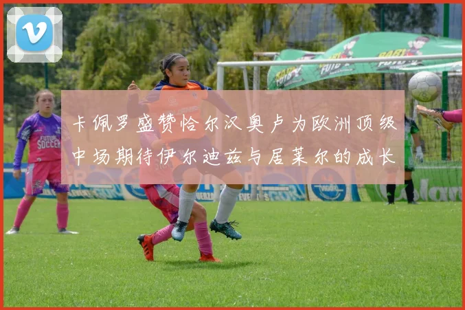 卡佩罗盛赞恰尔汉奥卢为欧洲顶级中场期待伊尔迪兹与居莱尔的成长