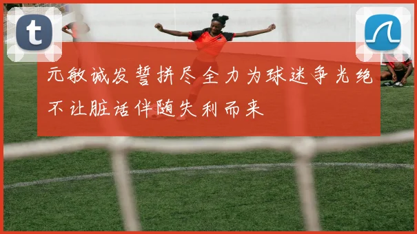 元敏诚发誓拼尽全力为球迷争光绝不让脏话伴随失利而来