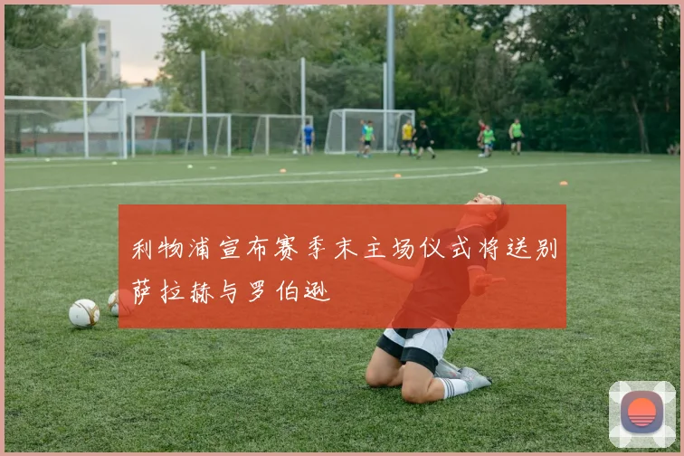 利物浦宣布赛季末主场仪式将送别萨拉赫与罗伯逊