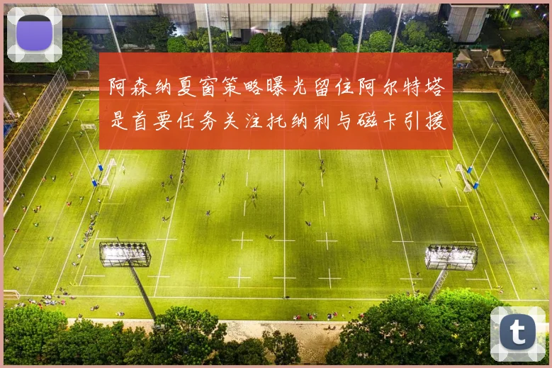 阿森纳夏窗策略曝光留住阿尔特塔是首要任务关注托纳利与磁卡引援动态